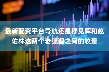 最新配资平台导航还是穆见晖和赵佑林这两个老狐狸之间的较量