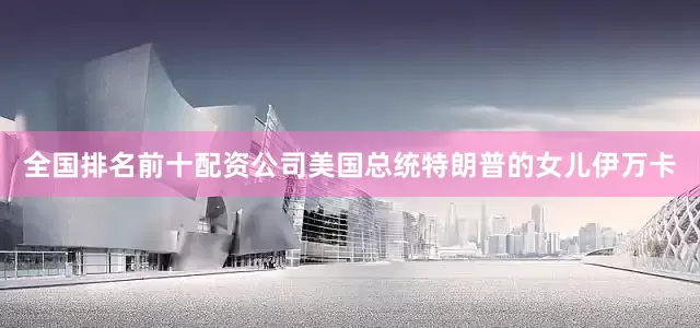 全国排名前十配资公司美国总统特朗普的女儿伊万卡