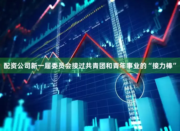 配资公司新一届委员会接过共青团和青年事业的“接力棒”