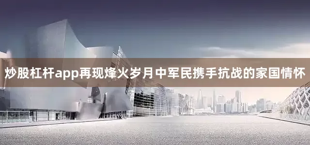 炒股杠杆app再现烽火岁月中军民携手抗战的家国情怀