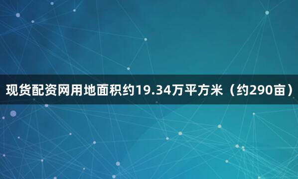 现货配资网用地面积约19.34万平方米（约290亩）