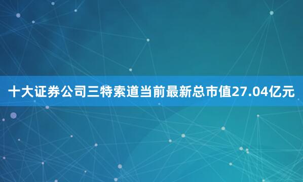 十大证券公司三特索道当前最新总市值27.04亿元