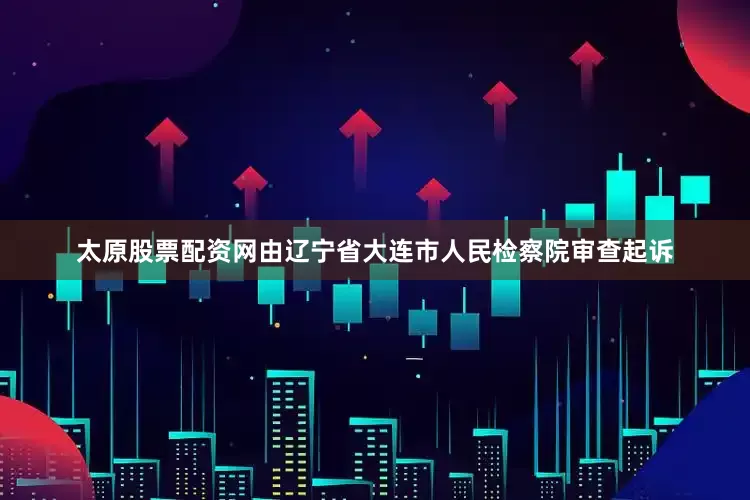 太原股票配资网由辽宁省大连市人民检察院审查起诉