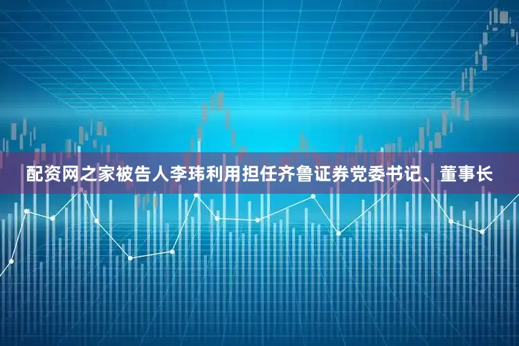 配资网之家被告人李玮利用担任齐鲁证券党委书记、董事长
