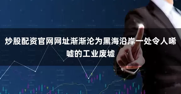 炒股配资官网网址渐渐沦为黑海沿岸一处令人唏嘘的工业废墟