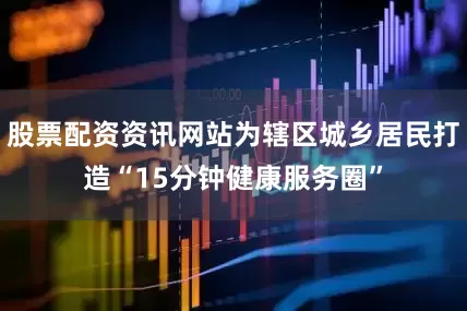 股票配资资讯网站为辖区城乡居民打造“15分钟健康服务圈”