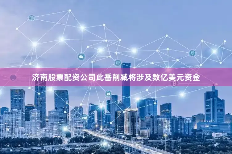 济南股票配资公司此番削减将涉及数亿美元资金