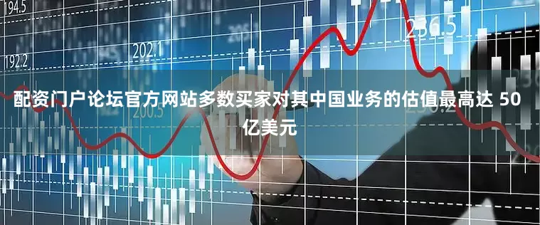配资门户论坛官方网站多数买家对其中国业务的估值最高达 50 亿美元