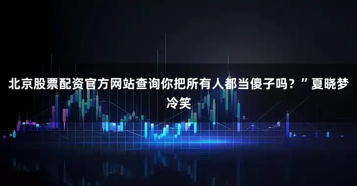 北京股票配资官方网站查询你把所有人都当傻子吗？”夏晓梦冷笑