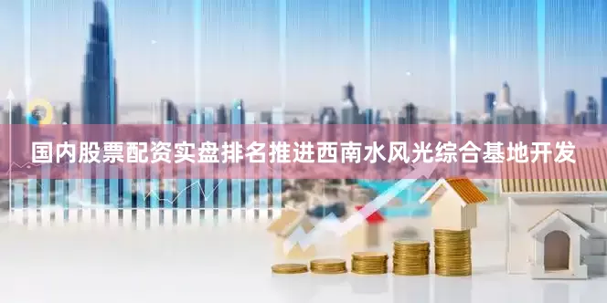 国内股票配资实盘排名推进西南水风光综合基地开发