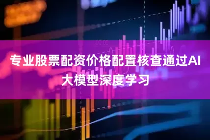 专业股票配资价格配置核查通过AI大模型深度学习