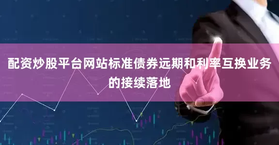 配资炒股平台网站标准债券远期和利率互换业务的接续落地